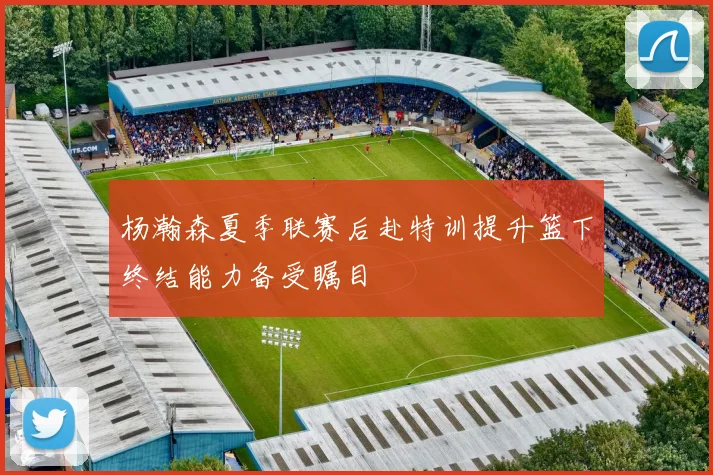 杨瀚森夏季联赛后赴特训提升篮下终结能力备受瞩目