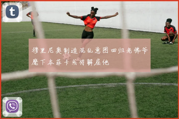 穆里尼奥制造混乱意图回归老佛爷麾下本菲卡或将解雇他