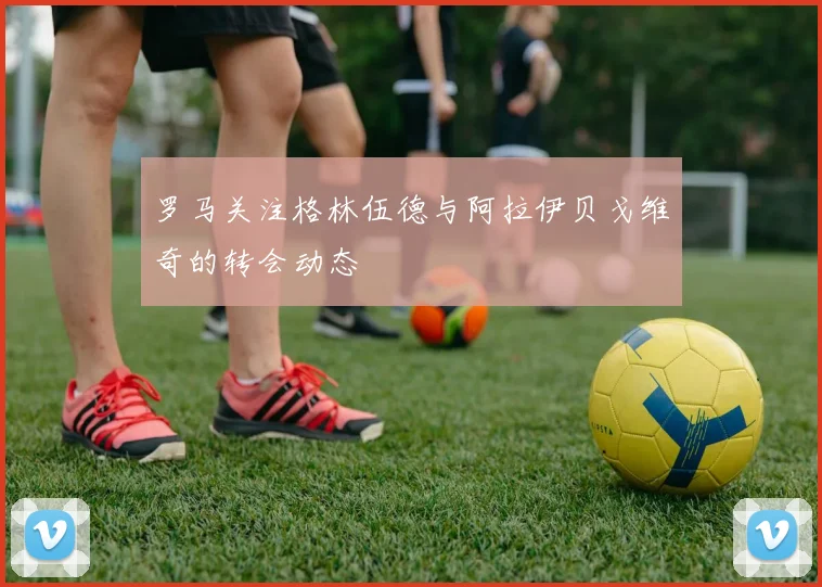 罗马关注格林伍德与阿拉伊贝戈维奇的转会动态