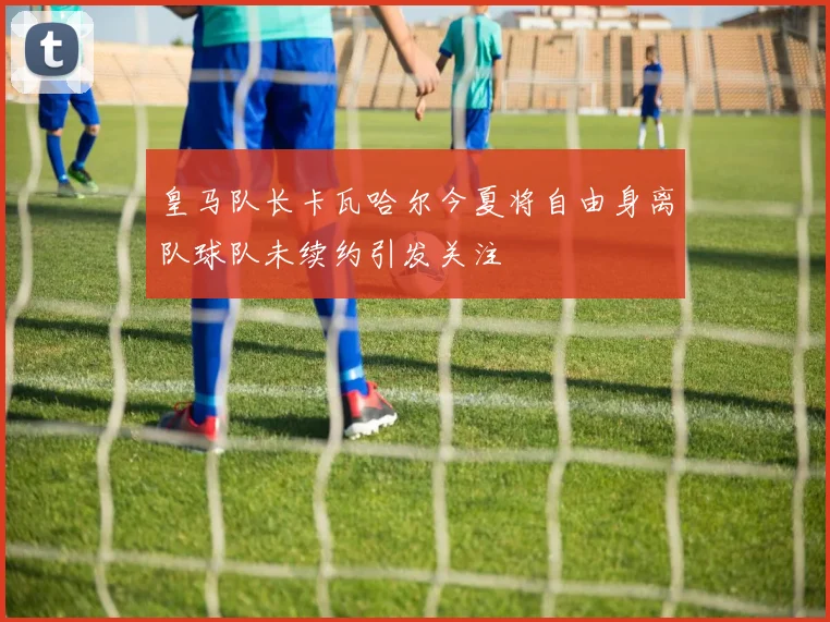 皇马队长卡瓦哈尔今夏将自由身离队球队未续约引发关注