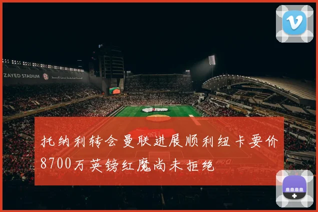 托纳利转会曼联进展顺利纽卡要价8700万英镑红魔尚未拒绝