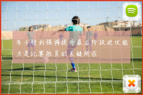 洛卡特利强调提升最后阶段进攻能力是比赛胜负的关键所在