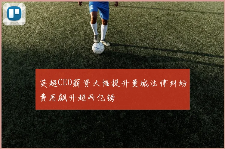 英超CEO薪资大幅提升曼城法律纠纷费用飙升超两亿镑