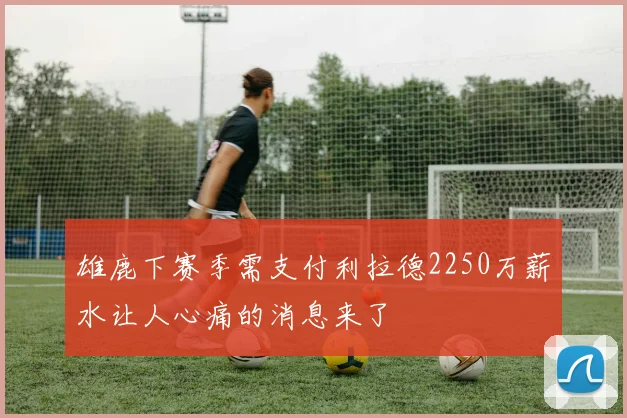 雄鹿下赛季需支付利拉德2250万薪水让人心痛的消息来了