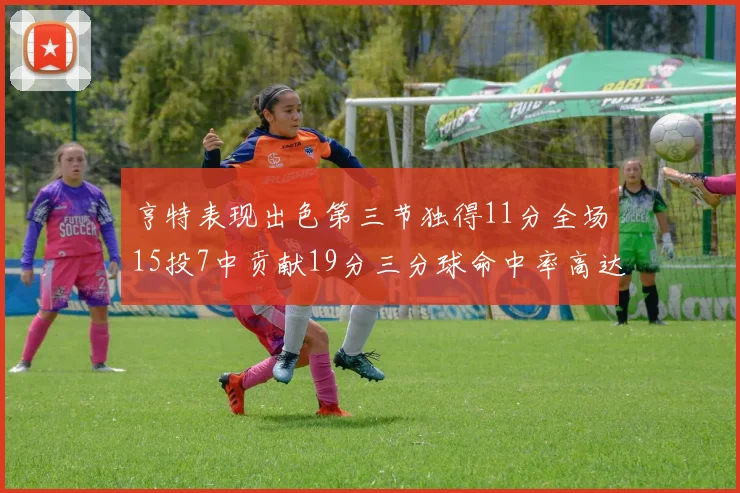 亨特表现出色第三节独得11分全场15投7中贡献19分三分球命中率高达375