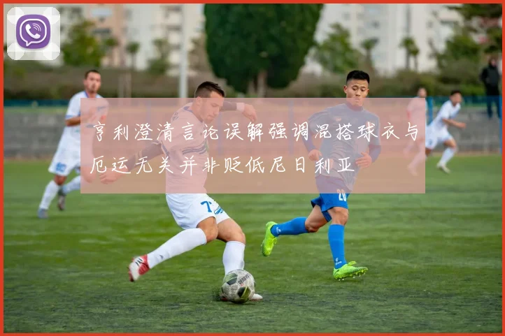 亨利澄清言论误解强调混搭球衣与厄运无关并非贬低尼日利亚