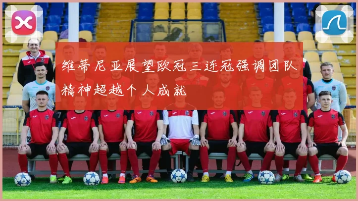 维蒂尼亚展望欧冠三连冠强调团队精神超越个人成就