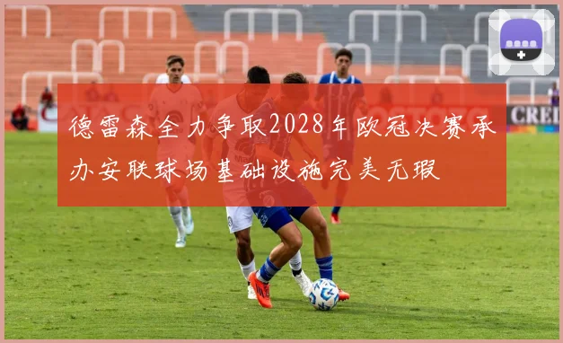 德雷森全力争取2028年欧冠决赛承办安联球场基础设施完美无瑕