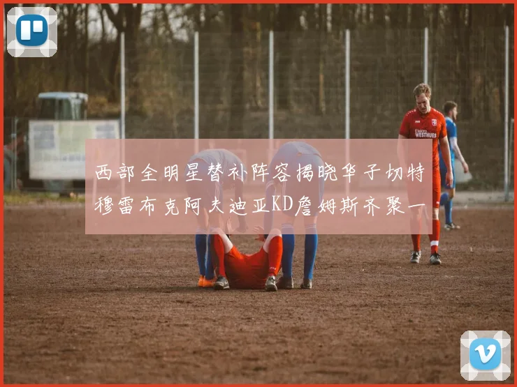 西部全明星替补阵容揭晓华子切特穆雷布克阿夫迪亚KD詹姆斯齐聚一堂