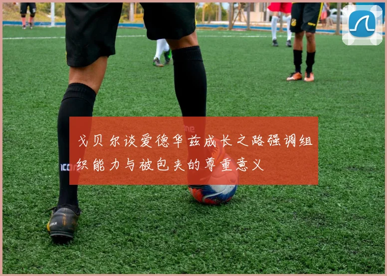 戈贝尔谈爱德华兹成长之路强调组织能力与被包夹的尊重意义