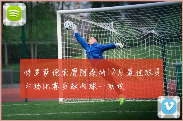 特罗萨德荣膺阿森纳12月最佳球员六场比赛贡献两球一助攻