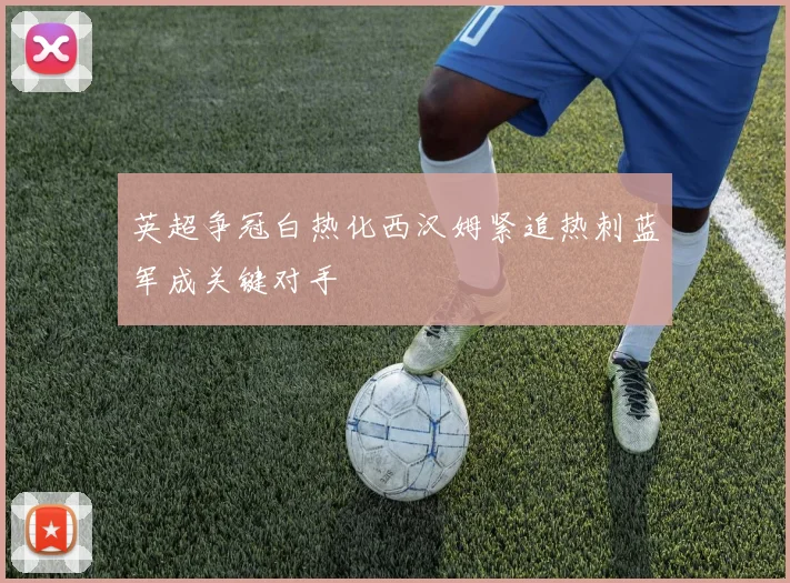 英超争冠白热化西汉姆紧追热刺蓝军成关键对手