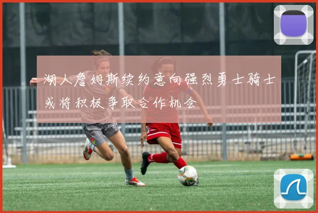 湖人詹姆斯续约意向强烈勇士骑士或将积极争取合作机会