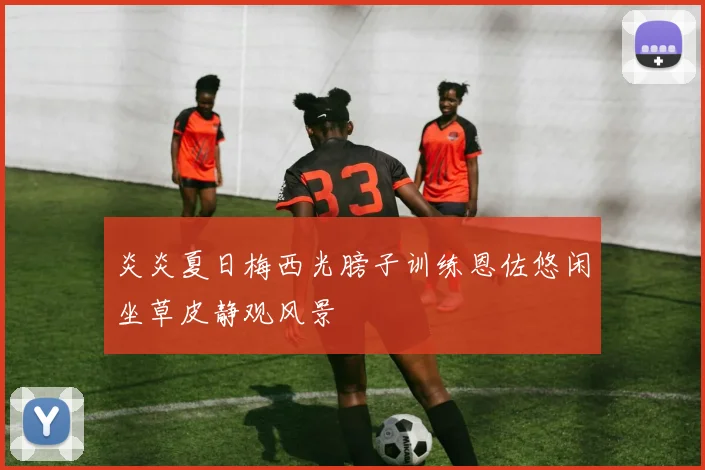 炎炎夏日梅西光膀子训练恩佐悠闲坐草皮静观风景