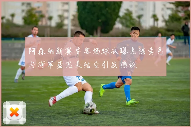 阿森纳新赛季客场球衣曝光浅黄色与海军蓝完美结合引发热议