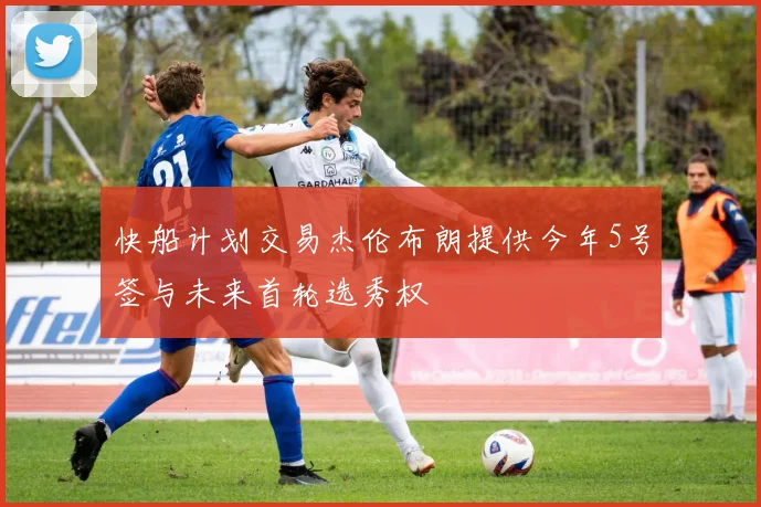 快船计划交易杰伦布朗提供今年5号签与未来首轮选秀权