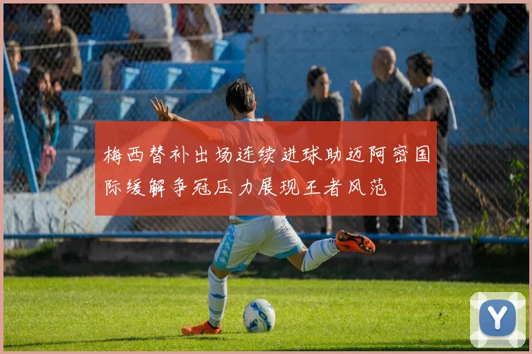梅西替补出场连续进球助迈阿密国际缓解争冠压力展现王者风范