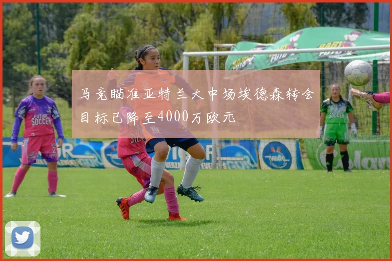 马竞瞄准亚特兰大中场埃德森转会目标已降至4000万欧元